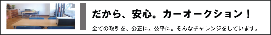 だから、安心。中古車オークション！　全ての取引を、公正に、公平に。そんなチャレンジをしています。