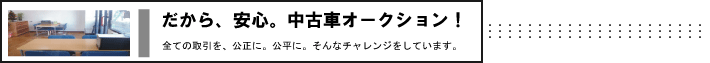 だから、安心。中古車オークション！　全ての取引を、公正に、公平に。そんなチャレンジをしています。