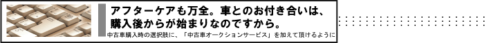 アフターケアも万全。クルマとのお付き合いは、購入後からが始まりなのですから。　中古車購入時の選択肢に、「中古車オークションサービス」を加えて頂けるように