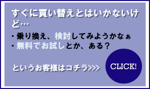 すぐに買い替えとはいかないけど・・・　乗り換え、検討してみようかなぁ　無料でお試しとか、ある？というお客様はコチラ