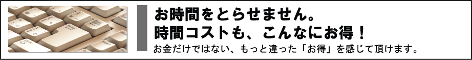 お時間をとらせません。時間コストも、こんなにお得！　お金だけでない、もっと違った「お得」を感じて頂けます。