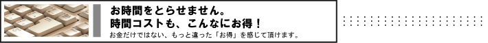 お時間をとらせません。時間コストも、こんなにお得！　お金だけでない、もっと違った「お得」を感じて頂けます。