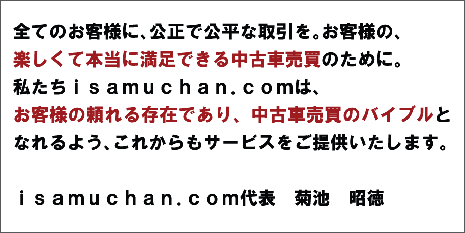 全てのお客様に、公正で公平な取引を。お客様の楽しくて本当に満足できる中古車売買のために。私たちisamuchan.comは、お客様の頼れる存在であり、中古車売買のバイブルとなれるよる、これからもサービスをご提供いたします。　isamuchan.com代表　菊池　昌剛