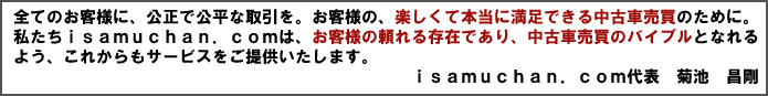 全てのお客様に、公正で公平な取引を。お客様の楽しくて本当に満足できる中古車売買のために。私たちisamuchan.comは、お客様の頼れる存在であり、中古車売買のバイブルとなれるよる、これからもサービスをご提供いたします。　isamuchan.com代表　菊池　昌剛