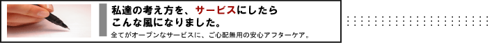 私達の考え方を、サービスにしたらこんな風になりました。　全てがオープンなサービスに、ご心配無用の安心アフターケア。