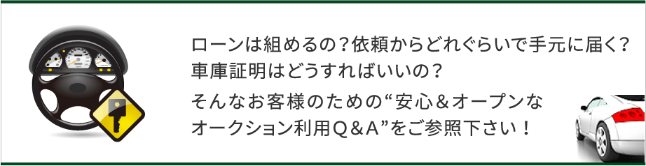 ローンは組めるの？依頼からどれくらいで手元に届く？車庫証明はどうすればいいの？そんなお客様のための”安心＆オープンなオークション利用Q&A”をご参照下さい！